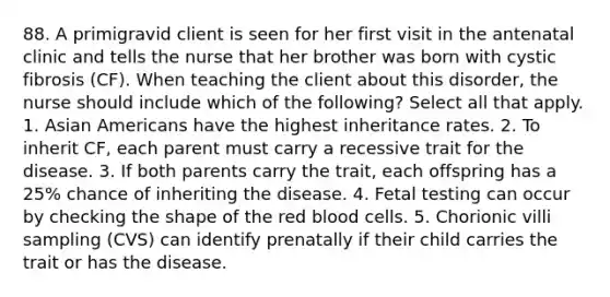 88. A primigravid client is seen for her first visit in the antenatal clinic and tells the nurse that her brother was born with cystic fibrosis (CF). When teaching the client about this disorder, the nurse should include which of the following? Select all that apply. 1. <a href='https://www.questionai.com/knowledge/kwuWh8Kr2I-asian-americans' class='anchor-knowledge'>asian americans</a> have the highest inheritance rates. 2. To inherit CF, each parent must carry a recessive trait for the disease. 3. If both parents carry the trait, each offspring has a 25% chance of inheriting the disease. 4. Fetal testing can occur by checking the shape of the red blood cells. 5. Chorionic villi sampling (CVS) can identify prenatally if their child carries the trait or has the disease.