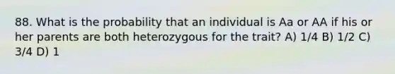 88. What is the probability that an individual is Aa or AA if his or her parents are both heterozygous for the trait? A) 1/4 B) 1/2 C) 3/4 D) 1