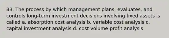 88. The process by which management plans, evaluates, and controls long-term investment decisions involving fixed assets is called a. absorption cost analysis b. variable cost analysis c. capital investment analysis d. <a href='https://www.questionai.com/knowledge/k57aPd4Q8f-cost-volume-profit-analysis' class='anchor-knowledge'>cost-volume-profit analysis</a>