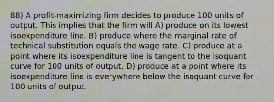 88) A profit-maximizing firm decides to produce 100 units of output. This implies that the firm will A) produce on its lowest isoexpenditure line. B) produce where the marginal rate of technical substitution equals the wage rate. C) produce at a point where its isoexpenditure line is tangent to the isoquant curve for 100 units of output. D) produce at a point where its isoexpenditure line is everywhere below the isoquant curve for 100 units of output.