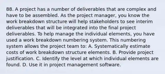 88. A project has a number of deliverables that are complex and have to be assembled. As the project manager, you know the work breakdown structure will help stakeholders to see interim deliverables that will be integrated into the final project deliverables. To help manage the individual elements, you have used a work breakdown numbering system. This numbering system allows the project team to: A. Systematically estimate costs of work breakdown structure elements. B. Provide project justification. C. Identify the level at which individual elements are found. D. Use it in project management software.