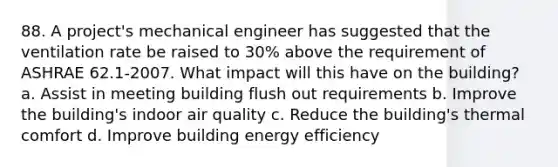 88. A project's mechanical engineer has suggested that the ventilation rate be raised to 30% above the requirement of ASHRAE 62.1-2007. What impact will this have on the building? a. Assist in meeting building flush out requirements b. Improve the building's indoor air quality c. Reduce the building's thermal comfort d. Improve building energy efficiency