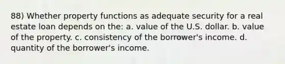 88) Whether property functions as adequate security for a real estate loan depends on the: a. value of the U.S. dollar. b. value of the property. c. consistency of the borrower's income. d. quantity of the borrower's income.