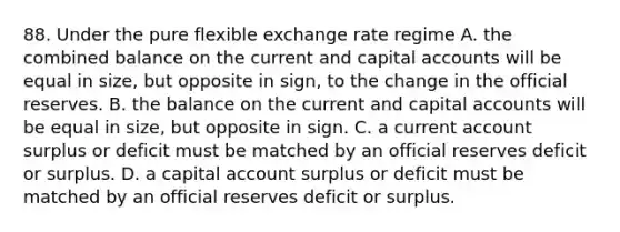 88. Under the pure flexible exchange rate regime A. the combined balance on the current and capital accounts will be equal in size, but opposite in sign, to the change in the official reserves. B. the balance on the current and capital accounts will be equal in size, but opposite in sign. C. a current account surplus or deficit must be matched by an official reserves deficit or surplus. D. a capital account surplus or deficit must be matched by an official reserves deficit or surplus.