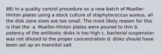 88) In a quality control procedure on a new batch of Mueller-Hinton plates using a stock culture of staphylococcus aureus, all the disk zone sizes are too small. The most likely reason for this is that the: a. Mueller-Hinton plates were poured to thin b. potency of the antibiotic disks is too high c. bacterial suspension was not diluted to the proper concentration d. disks should have been set up on mannitol salt