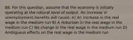 88. For this​ question, assume that the economy is initially operating at the natural level of output. An increase in unemployment benefits will​ cause: A) An increase in the real wage in the medium run B) A reduction in the real wage in the medium run C) No change in the real wage in the medium run D) Ambiguous effects on the real wage in the medium run