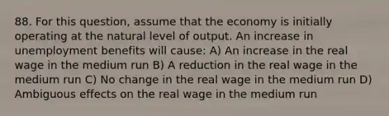 88. For this​ question, assume that the economy is initially operating at the natural level of output. An increase in unemployment benefits will​ cause: A) An increase in the real wage in the medium run B) A reduction in the real wage in the medium run C) No change in the real wage in the medium run D) Ambiguous effects on the real wage in the medium run