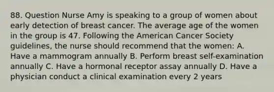 88. Question Nurse Amy is speaking to a group of women about early detection of breast cancer. The average age of the women in the group is 47. Following the American Cancer Society guidelines, the nurse should recommend that the women: A. Have a mammogram annually B. Perform breast self-examination annually C. Have a hormonal receptor assay annually D. Have a physician conduct a clinical examination every 2 years