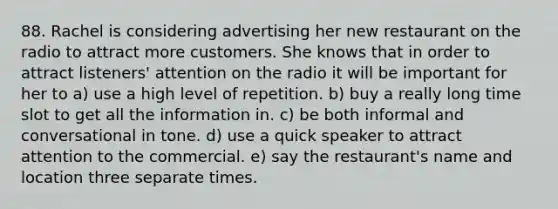 88. Rachel is considering advertising her new restaurant on the radio to attract more customers. She knows that in order to attract listeners' attention on the radio it will be important for her to a) use a high level of repetition. b) buy a really long time slot to get all the information in. c) be both informal and conversational in tone. d) use a quick speaker to attract attention to the commercial. e) say the restaurant's name and location three separate times.