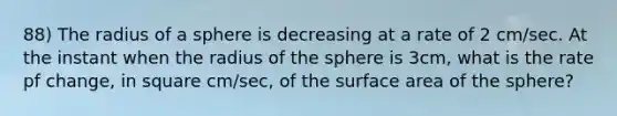 88) The radius of a sphere is decreasing at a rate of 2 cm/sec. At the instant when the radius of the sphere is 3cm, what is the rate pf change, in square cm/sec, of the surface area of the sphere?