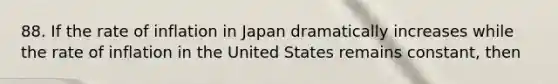 88. If the rate of inflation in Japan dramatically increases while the rate of inflation in the United States remains constant, then