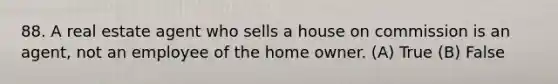 88. A real estate agent who sells a house on commission is an agent, not an employee of the home owner. (A) True (B) False