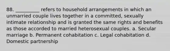 88. ​__________ refers to household arrangements in which an unmarried couple lives together in a committed, sexually intimate relationship and is granted the same rights and benefits as those accorded to married heterosexual couples. a. ​Secular marriage b. ​Permanent cohabitation c. ​Legal cohabitation d. ​Domestic partnership