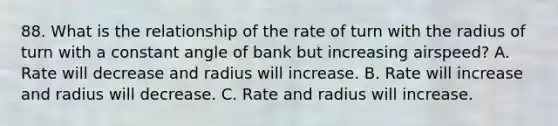 88. What is the relationship of the rate of turn with the radius of turn with a constant angle of bank but increasing airspeed? A. Rate will decrease and radius will increase. B. Rate will increase and radius will decrease. C. Rate and radius will increase.