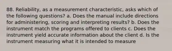 88. Reliability, as a measurement characteristic, asks which of the following questions? a. Does the manual include directions for administering, scoring and interpreting results? b. Does the instrument match the programs offered to clients c. Does the instrument yield accurate information about the client d. Is the instrument measuring what it is intended to measure