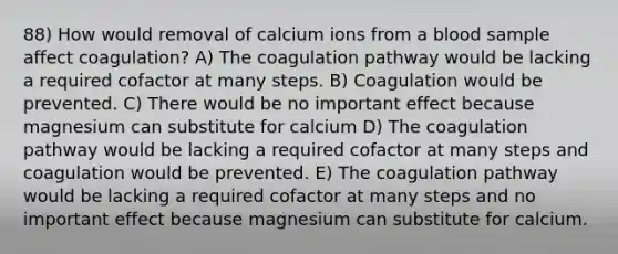 88) How would removal of calcium ions from a blood sample affect coagulation? A) The coagulation pathway would be lacking a required cofactor at many steps. B) Coagulation would be prevented. C) There would be no important effect because magnesium can substitute for calcium D) The coagulation pathway would be lacking a required cofactor at many steps and coagulation would be prevented. E) The coagulation pathway would be lacking a required cofactor at many steps and no important effect because magnesium can substitute for calcium.