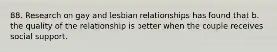 88. Research on gay and lesbian relationships has found that b. the quality of the relationship is better when the couple receives social support.