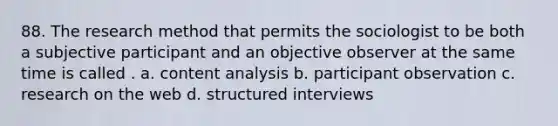 88. The research method that permits the sociologist to be both a subjective participant and an objective observer at the same time is called . a. content analysis b. participant observation c. research on the web d. structured interviews