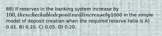 88) If reserves in the banking system increase by 100, then checkable deposits will increase by1000 in the simple model of deposit creation when the required reserve ratio is A) 0.01. B) 0.10. C) 0.05. D) 0.20.