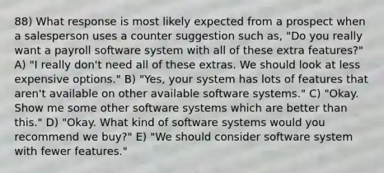 88) What response is most likely expected from a prospect when a salesperson uses a counter suggestion such as, "Do you really want a payroll software system with all of these extra features?" A) "I really don't need all of these extras. We should look at less expensive options." B) "Yes, your system has lots of features that aren't available on other available software systems." C) "Okay. Show me some other software systems which are better than this." D) "Okay. What kind of software systems would you recommend we buy?" E) "We should consider software system with fewer features."