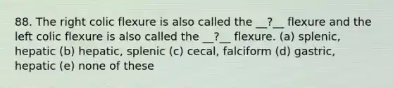 88. The right colic flexure is also called the __?__ flexure and the left colic flexure is also called the __?__ flexure. (a) splenic, hepatic (b) hepatic, splenic (c) cecal, falciform (d) gastric, hepatic (e) none of these