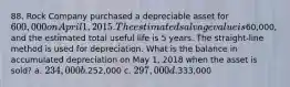 88. Rock Company purchased a depreciable asset for 600,000 on April 1, 2015. The estimated salvage value is60,000, and the estimated total useful life is 5 years. The straight-line method is used for depreciation. What is the balance in accumulated depreciation on May 1, 2018 when the asset is sold? a. 234,000 b.252,000 c. 297,000 d.333,000