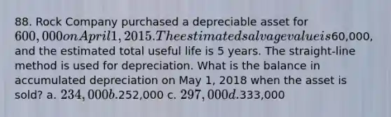 88. Rock Company purchased a depreciable asset for 600,000 on April 1, 2015. The estimated salvage value is60,000, and the estimated total useful life is 5 years. The straight-line method is used for depreciation. What is the balance in accumulated depreciation on May 1, 2018 when the asset is sold? a. 234,000 b.252,000 c. 297,000 d.333,000