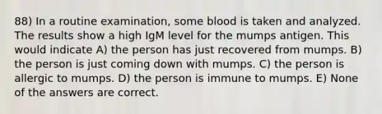 88) In a routine examination, some blood is taken and analyzed. The results show a high IgM level for the mumps antigen. This would indicate A) the person has just recovered from mumps. B) the person is just coming down with mumps. C) the person is allergic to mumps. D) the person is immune to mumps. E) None of the answers are correct.