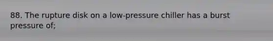 88. The rupture disk on a low-pressure chiller has a burst pressure of;