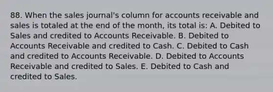 88. When the sales journal's column for accounts receivable and sales is totaled at the end of the month, its total is: A. Debited to Sales and credited to Accounts Receivable. B. Debited to Accounts Receivable and credited to Cash. C. Debited to Cash and credited to Accounts Receivable. D. Debited to Accounts Receivable and credited to Sales. E. Debited to Cash and credited to Sales.