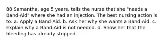 88 Samantha, age 5 years, tells the nurse that she "needs a Band-Aid" where she had an injection. The best nursing action is to: a. Apply a Band-Aid. b. Ask her why she wants a Band-Aid. c. Explain why a Band-Aid is not needed. d. Show her that the bleeding has already stopped.