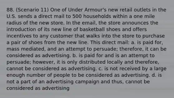 88. (Scenario 11) One of Under Armour's new retail outlets in the U.S. sends a direct mail to 500 households within a one mile radius of the new store. In the email, the store announces the introduction of its new line of basketball shoes and offers incentives to any customer that walks into the store to purchase a pair of shoes from the new line. This direct mail: a. is paid for, mass mediated, and an attempt to persuade; therefore, it can be considered as advertising. b. is paid for and is an attempt to persuade; however, it is only distributed locally and therefore, cannot be considered as advertising. c. is not received by a large enough number of people to be considered as advertising. d. is not a part of an advertising campaign and thus, cannot be considered as advertising