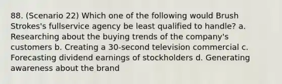 88. (Scenario 22) Which one of the following would Brush Strokes's fullservice agency be least qualified to handle? a. Researching about the buying trends of the company's customers b. Creating a 30-second television commercial c. Forecasting dividend earnings of stockholders d. Generating awareness about the brand