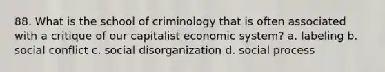 88. What is the school of criminology that is often associated with a critique of our capitalist economic system? a. labeling b. social conflict c. social disorganization d. social process