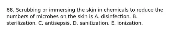 88. Scrubbing or immersing the skin in chemicals to reduce the numbers of microbes on the skin is A. disinfection. B. sterilization. C. antisepsis. D. sanitization. E. ionization.