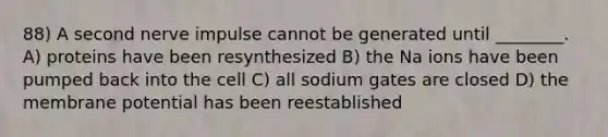 88) A second nerve impulse cannot be generated until ________. A) proteins have been resynthesized B) the Na ions have been pumped back into the cell C) all sodium gates are closed D) the membrane potential has been reestablished