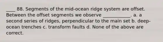 ____ 88. Segments of the mid-ocean ridge system are offset. Between the offset segments we observe ____________. a. a second series of ridges, perpendicular to the main set b. deep-ocean trenches c. transform faults d. None of the above are correct.