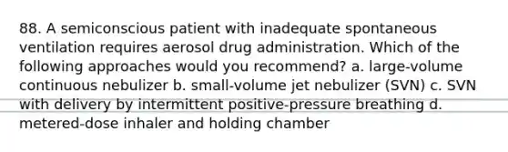 88. A semiconscious patient with inadequate spontaneous ventilation requires aerosol drug administration. Which of the following approaches would you recommend? a. large-volume continuous nebulizer b. small-volume jet nebulizer (SVN) c. SVN with delivery by intermittent positive-pressure breathing d. metered-dose inhaler and holding chamber