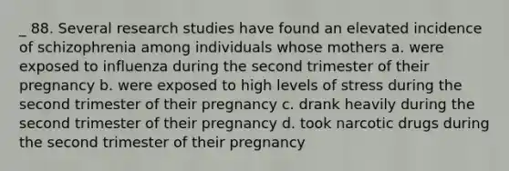 _ 88. Several research studies have found an elevated incidence of schizophrenia among individuals whose mothers a. were exposed to influenza during the second trimester of their pregnancy b. were exposed to high levels of stress during the second trimester of their pregnancy c. drank heavily during the second trimester of their pregnancy d. took narcotic drugs during the second trimester of their pregnancy