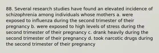 88. Several research studies have found an elevated incidence of schizophrenia among individuals whose mothers a. were exposed to influenza during the second trimester of their pregnancy b. were exposed to high levels of stress during the second trimester of their pregnancy c. drank heavily during the second trimester of their pregnancy d. took narcotic drugs during the second trimester of their pregnancy