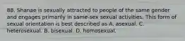 88. Shanae is sexually attracted to people of the same gender and engages primarily in same-sex sexual activities. This form of sexual orientation is best described as A. asexual. C. heterosexual. B. bisexual. D. homosexual.