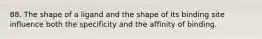 88. The shape of a ligand and the shape of its binding site influence both the specificity and the affinity of binding.