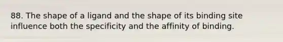 88. The shape of a ligand and the shape of its binding site influence both the specificity and the affinity of binding.