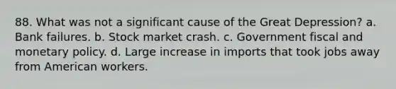 88. What was not a significant cause of the Great Depression? a. Bank failures. b. Stock market crash. c. Government fiscal and monetary policy. d. Large increase in imports that took jobs away from American workers.