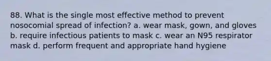 88. What is the single most effective method to prevent nosocomial spread of infection? a. wear mask, gown, and gloves b. require infectious patients to mask c. wear an N95 respirator mask d. perform frequent and appropriate hand hygiene