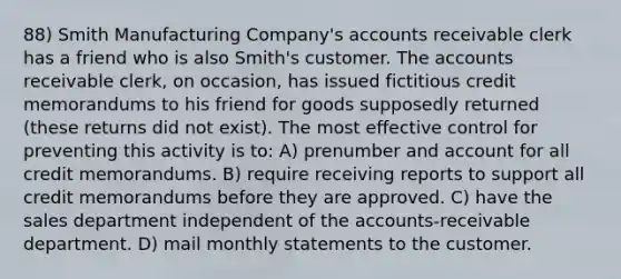 88) Smith Manufacturing Company's accounts receivable clerk has a friend who is also Smith's customer. The accounts receivable clerk, on occasion, has issued fictitious credit memorandums to his friend for goods supposedly returned (these returns did not exist). The most effective control for preventing this activity is to: A) prenumber and account for all credit memorandums. B) require receiving reports to support all credit memorandums before they are approved. C) have the sales department independent of the accounts-receivable department. D) mail monthly statements to the customer.