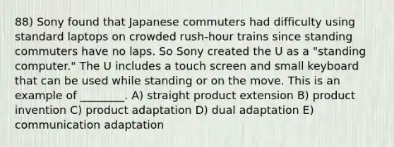 88) Sony found that Japanese commuters had difficulty using standard laptops on crowded rush-hour trains since standing commuters have no laps. So Sony created the U as a "standing computer." The U includes a touch screen and small keyboard that can be used while standing or on the move. This is an example of ________. A) straight product extension B) product invention C) product adaptation D) dual adaptation E) communication adaptation