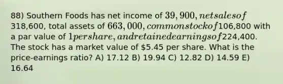 88) Southern Foods has net income of 39,900, net sales of318,600, total assets of 663,000, common stock of106,800 with a par value of 1 per share, and retained earnings of224,400. The stock has a market value of 5.45 per share. What is the price-earnings ratio? A) 17.12 B) 19.94 C) 12.82 D) 14.59 E) 16.64