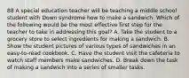 88 A special education teacher will be teaching a middle school student with Down syndrome how to make a sandwich. Which of the following would be the most effective first step for the teacher to take in addressing this goal? A. Take the student to a grocery store to select ingredients for making a sandwich. B. Show the student pictures of various types of sandwiches in an easy-to-read cookbook. C. Have the student visit the cafeteria to watch staff members make sandwiches. D. Break down the task of making a sandwich into a series of smaller tasks.