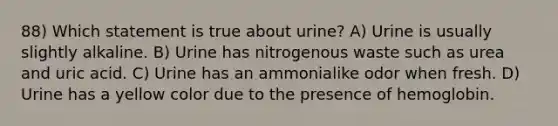 88) Which statement is true about urine? A) Urine is usually slightly alkaline. B) Urine has nitrogenous waste such as urea and uric acid. C) Urine has an ammonialike odor when fresh. D) Urine has a yellow color due to the presence of hemoglobin.